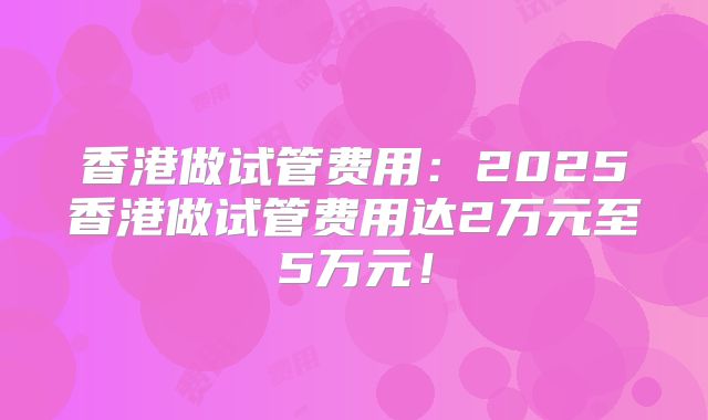 香港做试管费用:2025香港做试管费用达2万元至5万元!
