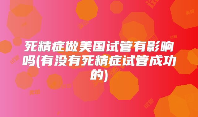 死精症做美国试管有影响吗(有没有死精症试管成功的)