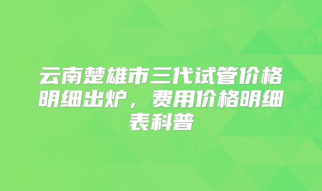 云南楚雄市三代试管价格明细出炉,费用价格明细表科普