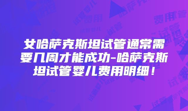 女哈萨克斯坦试管通常需要几周才能成功-哈萨克斯坦试管婴儿费用明细!
