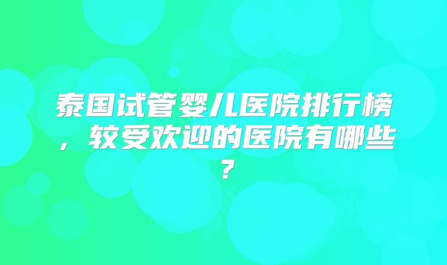 泰国试管婴儿医院排行榜,较受欢迎的医院有哪些?