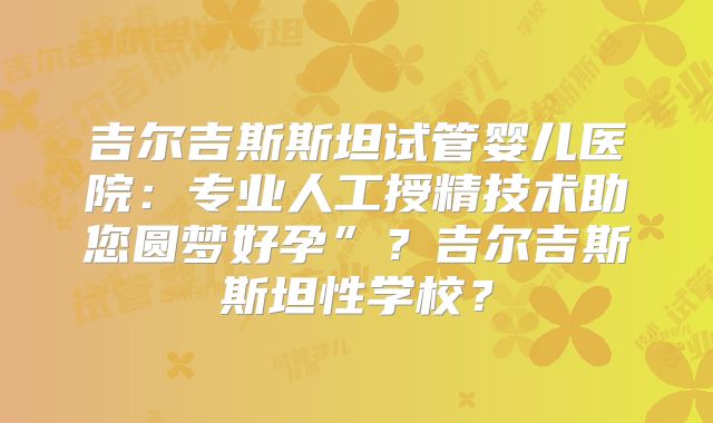 吉尔吉斯斯坦试管婴儿医院:专业人工授精技术助您圆梦好孕”?吉尔吉斯斯坦性学校?
