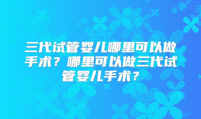 三代试管婴儿哪里可以做手术？哪里可以做三代试管婴儿手术？