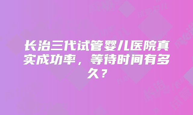 长治三代试管婴儿医院真实成功率,等待时间有多久?