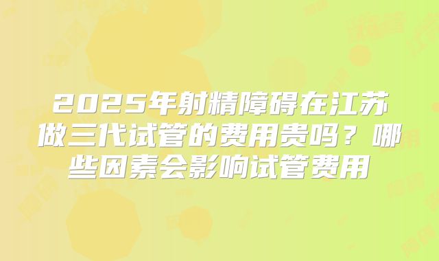 2025年射精障碍在江苏做三代试管的费用贵吗?哪些因素会影响试管费用