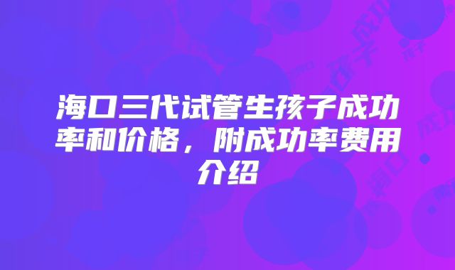 海口三代试管生孩子成功率和价格，附成功率费用介绍
