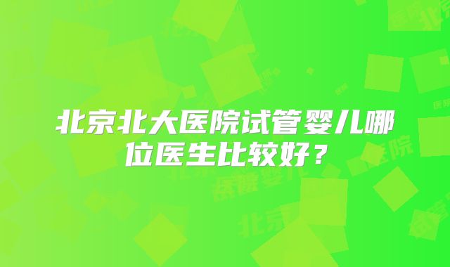 北京北大医院试管婴儿哪位医生比较好？