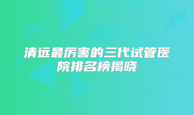 清远最厉害的三代试管医院排名榜揭晓