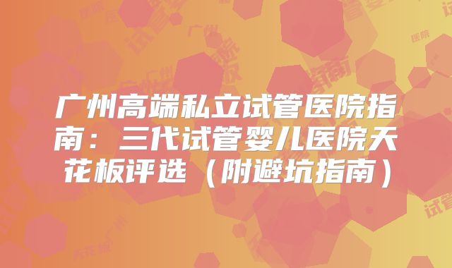 广州高端私立试管医院指南:三代试管婴儿医院天花板评选(附避坑指南)