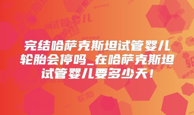 完结哈萨克斯坦试管婴儿轮胎会停吗_在哈萨克斯坦试管婴儿要多少天！