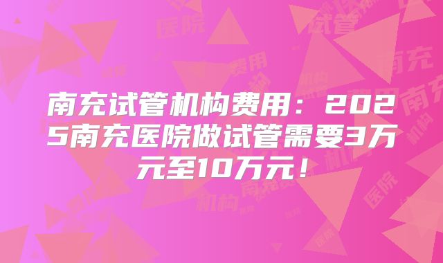 南充试管机构费用：2025南充医院做试管需要3万元至10万元！