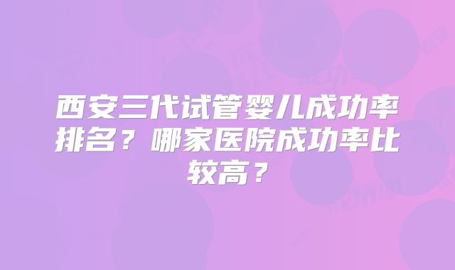 西安三代试管婴儿成功率排名?哪家医院成功率比较高?