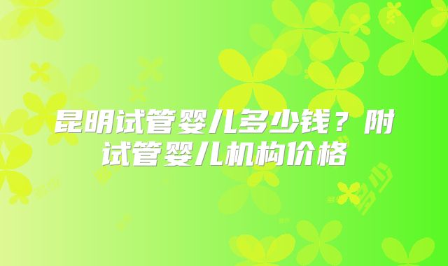 昆明试管婴儿多少钱?附试管婴儿机构价格