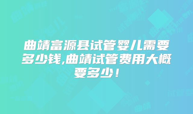 曲靖富源县试管婴儿需要多少钱,曲靖试管费用大概要多少!
