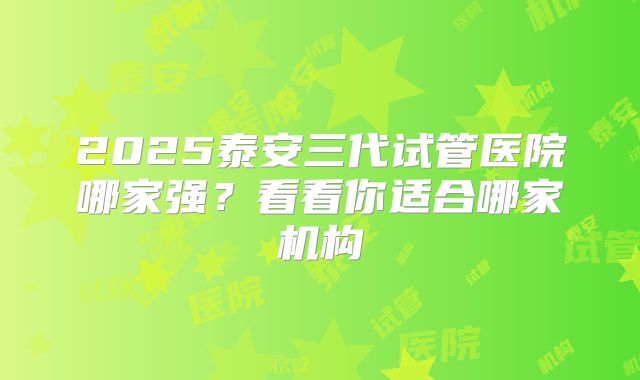 2025泰安三代试管医院哪家强?看看你适合哪家机构