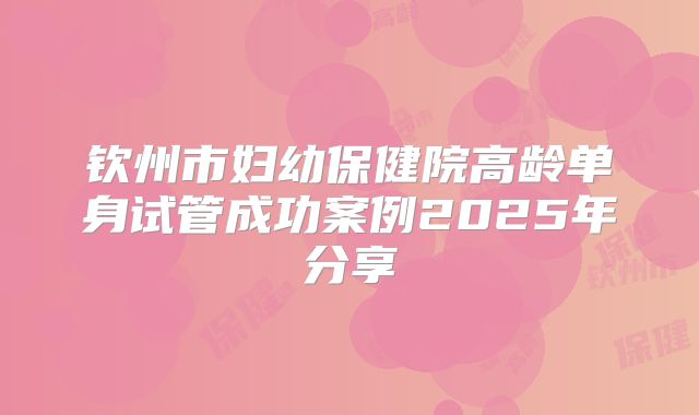 钦州市妇幼保健院高龄单身试管成功案例2025年分享