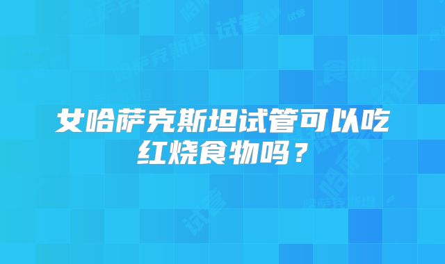 女哈萨克斯坦试管可以吃红烧食物吗?