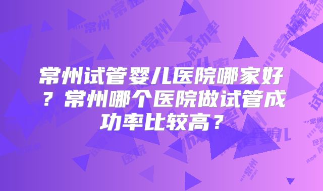 常州试管婴儿医院哪家好?常州哪个医院做试管成功率比较高?