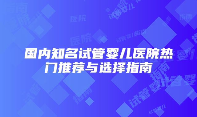 国内知名试管婴儿医院热门推荐与选择指南