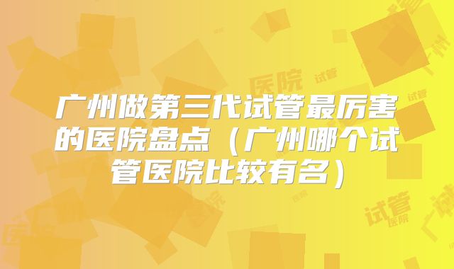 广州做第三代试管最厉害的医院盘点(广州哪个试管医院比较有名)