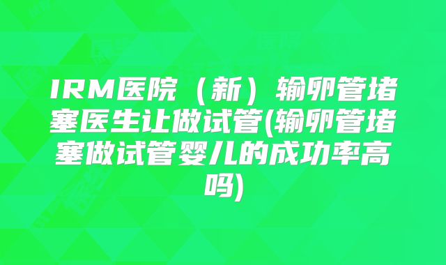 IRM医院（新）输卵管堵塞医生让做试管(输卵管堵塞做试管婴儿的成功率高吗)