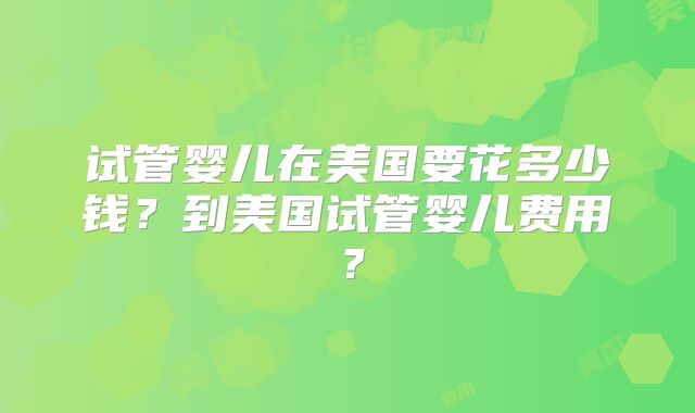 试管婴儿在美国要花多少钱？到美国试管婴儿费用？