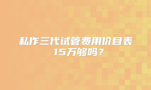 私作三代试管费用价目表 15万够吗?