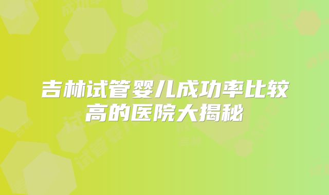 吉林试管婴儿成功率比较高的医院大揭秘