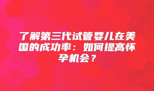 了解第三代试管婴儿在美国的成功率：如何提高怀孕机会？