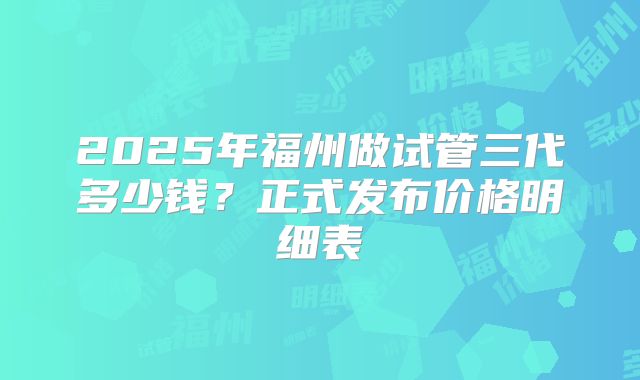 2025年福州做试管三代多少钱?正式发布价格明细表