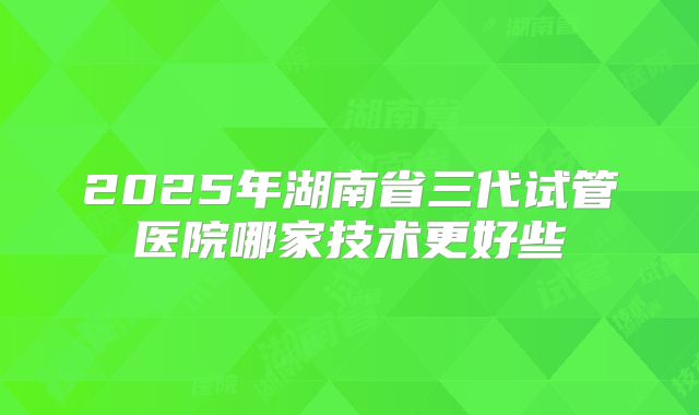 2025年湖南省三代试管医院哪家技术更好些