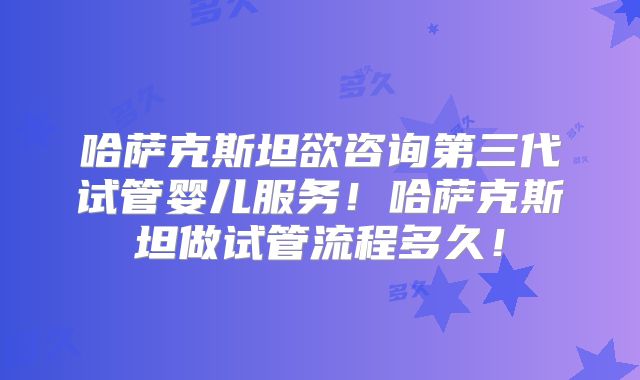哈萨克斯坦欲咨询第三代试管婴儿服务！哈萨克斯坦做试管流程多久！