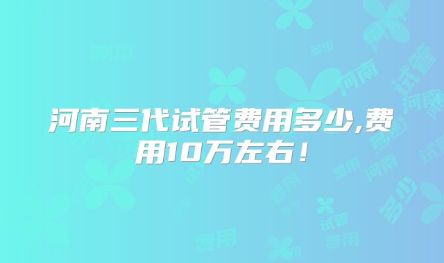 河南三代试管费用多少,费用10万左右!