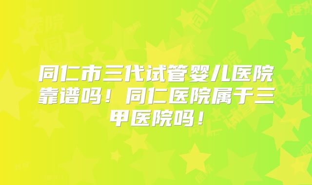 同仁市三代试管婴儿医院靠谱吗！同仁医院属于三甲医院吗！