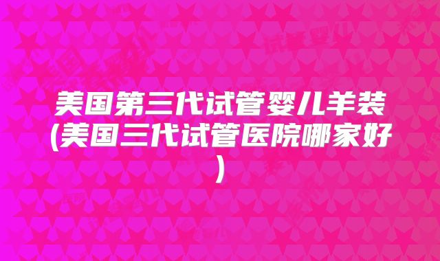 美国第三代试管婴儿羊装(美国三代试管医院哪家好)