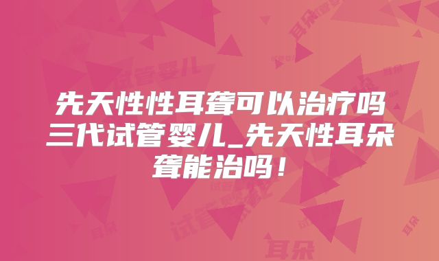 先天性性耳聋可以治疗吗三代试管婴儿_先天性耳朵聋能治吗！