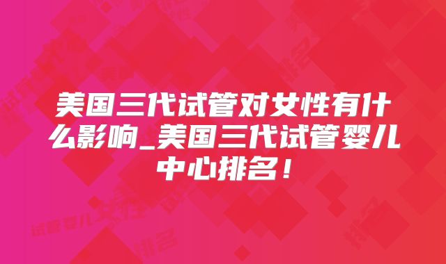 美国三代试管对女性有什么影响_美国三代试管婴儿中心排名!