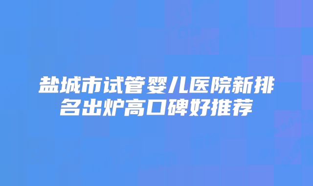 盐城市试管婴儿医院新排名出炉高口碑好推荐