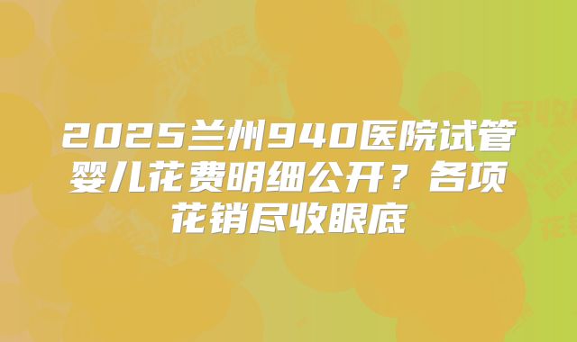 2025兰州940医院试管婴儿花费明细公开？各项花销尽收眼底