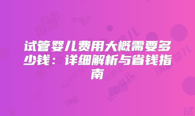 试管婴儿费用大概需要多少钱:详细解析与省钱指南