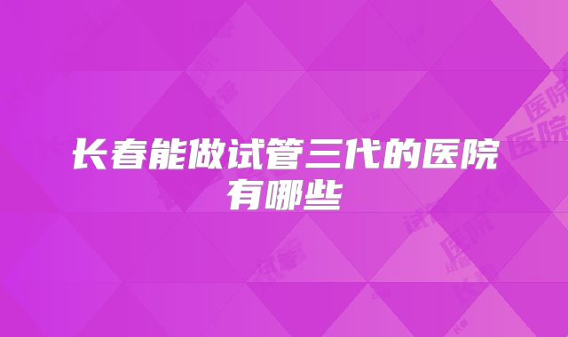 长春能做试管三代的医院有哪些