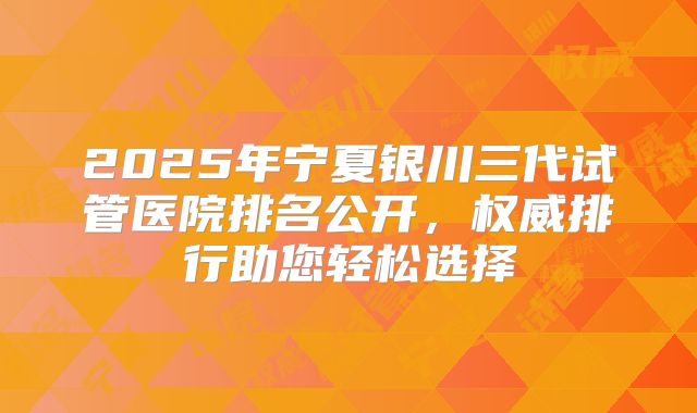 2025年宁夏银川三代试管医院排名公开,权威排行助您轻松选择