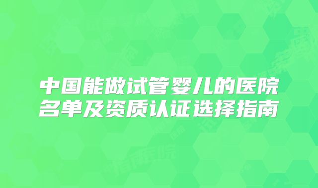 中国能做试管婴儿的医院名单及资质认证选择指南