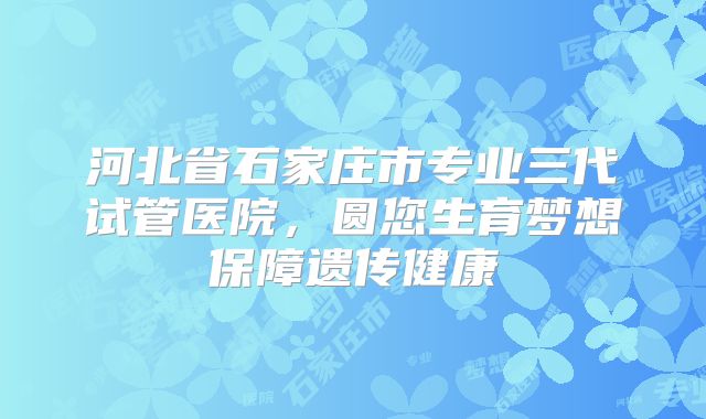 河北省石家庄市专业三代试管医院,圆您生育梦想保障遗传健康