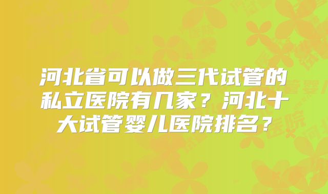 河北省可以做三代试管的私立医院有几家？河北十大试管婴儿医院排名？