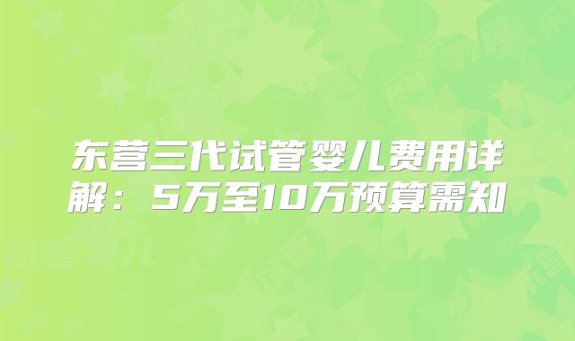 东营三代试管婴儿费用详解：5万至10万预算需知