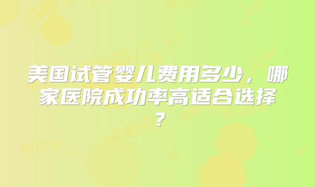 美国试管婴儿费用多少,哪家医院成功率高适合选择?
