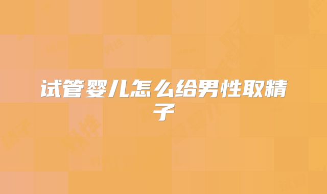 试管婴儿怎么给男性取精子