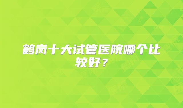 鹤岗十大试管医院哪个比较好?