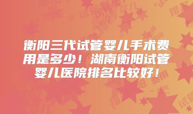 衡阳三代试管婴儿手术费用是多少！湖南衡阳试管婴儿医院排名比较好！